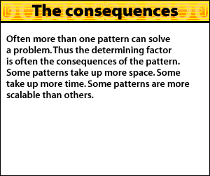 Often more than one pattern can solve a problem. Thus the determining factor is often the consequences of the pattern. Some patterns take up more space and some take up more time. In addition, some patterns are more scalable than others.