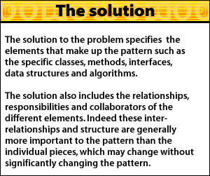 The solution to the problem specifies the elements that make up the pattern such as the specific classes, methods, interfaces, data structures and algorithms. The solution, also includes the relationships, responsibilities and collaborators of the different elements. Indeed these interrelationships and structure are generally more important to the pattern than the individual pieces, which may change without significantly changing the pattern.